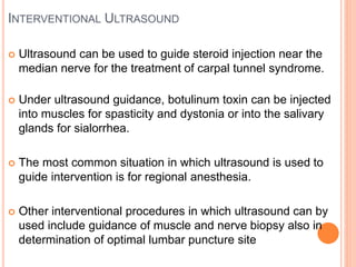INTERVENTIONAL ULTRASOUND
 Ultrasound can be used to guide steroid injection near the
median nerve for the treatment of carpal tunnel syndrome.
 Under ultrasound guidance, botulinum toxin can be injected
into muscles for spasticity and dystonia or into the salivary
glands for sialorrhea.
 The most common situation in which ultrasound is used to
guide intervention is for regional anesthesia.
 Other interventional procedures in which ultrasound can by
used include guidance of muscle and nerve biopsy also in
determination of optimal lumbar puncture site
 