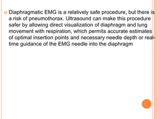  Diaphragmatic EMG is a relatively safe procedure, but there is
a risk of pneumothorax. Ultrasound can make this procedure
safer by allowing direct visualization of diaphragm and lung
movement with respiration, which permits accurate estimates
of optimal insertion points and necessary needle depth or real-
time guidance of the EMG needle into the diaphragm
 