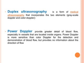 • Duplex ultrasonography is a form of medical
ultrasonography that incorporates the two elements (gray-scale
doppler and color-doppler):
• Power Doppler provide greater detail of blood flow,
especially in vessels that are located inside organs. Power Doppler
is more sensitive than color Doppler for the detection and
demonstration of blood flow, but provides no information about the
direction of flow
 