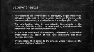 Biosynthesis
▪ Neurosteroids are synthesized in astrocytes, oligodendrocytes,
Schwann cells, and a few neurons such as Purkinje cells,
hippocampal neurons, and retinal amacrine and ganglion cells.
▪ The rate-limiting step in neurosteroid biosynthesis is the
transport of cholesterol into the mitochondria, which involves the
peripheral-type benzodiazepine receptor.
▪ At the inner mitochondrial membrane, cholesterol is converted to
pregnenolone by action of the P450 cholesterol side-chain
cleavage enzyme.
▪ Pregnenolone then passes to the cytosol, where it serves as the
precursor of all neurosteroids.
 
