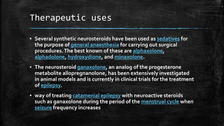 Therapeutic uses
▪ Several synthetic neurosteroids have been used as sedatives for
the purpose of general anaesthesia for carrying out surgical
procedures.The best known of these are alphaxolone,
alphadolone, hydroxydione, and minaxolone.
▪ The neurosteroid ganaxolone, an analog of the progesterone
metabolite allopregnanolone, has been extensively investigated
in animal models and is currently in clinical trials for the treatment
of epilepsy.
▪ way of treating catamenial epilepsy with neuroactive steroids
such as ganaxolone during the period of the menstrual cycle when
seizure frequency increases
 