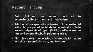 Recent finding
• Both glial cells and neurons participate in
neurosteroid biosynthesis and metabolism.
• Additional unexpected mechanism of neurosteroid
action is: pregnenolone binds to neural microtubule
associated protein of type 2 (MAP2) and increase the
rate and extent of tubulin polymerisation.
• This play a role in regulating microtubule formation
and thus neuronal plasticity and function.
 