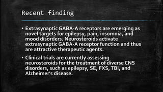 Recent finding
▪ Extrasynaptic GABA-A receptors are emerging as
novel targets for epilepsy, pain, insomnia, and
mood disorders. Neurosteroids activate
extrasynaptic GABA-A receptor function and thus
are attractive therapeutic agents.
▪ Clinical trials are currently assessing
neurosteroids for the treatment of diverse CNS
disorders, such as epilepsy, SE, FXS,TBI, and
Alzheimer's disease.
 