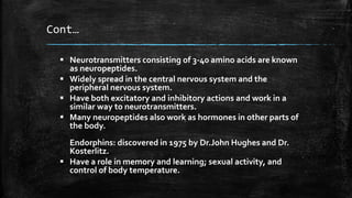 Cont…
 Neurotransmitters consisting of 3-40 amino acids are known
as neuropeptides.
 Widely spread in the central nervous system and the
peripheral nervous system.
 Have both excitatory and inhibitory actions and work in a
similar way to neurotransmitters.
 Many neuropeptides also work as hormones in other parts of
the body.
Endorphins: discovered in 1975 by Dr.John Hughes and Dr.
Kosterlitz.
 Have a role in memory and learning; sexual activity, and
control of body temperature.
 