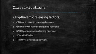 Classifications
▪ Hypthalamic releasing factors.
1. CRH:corticosteroid releasing harmone.
2. GHRH:growth harmone releasing harmone.
3. GNRH:gonadotropin releasing harmone.
4. SOMATOSTATIN
5. TRH:thyroid releasing harmone.
 
