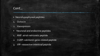 Cont…
▪ Neurohypophyseal peptides
1. Oxitocin
2. Vassopressin
▪ Neuronal and endocrine peptides
1. ANF: atrial natriuretic peptide
2. CGRP: calcitonin gene-related peptide
3. VIP: vasoactive intestinal peptide
 