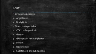 Cont…
▪ Circulating peptides
1. Angiotensin
2. Bradykinin
▪ GI and brain peptides
1. CCK: cholecystokinin
2. Gastrin
3. GRP:gastrin releasing factor
4. Motilin
5. Neurotensin
6. Substance k and substance p
 