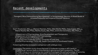 Recent developments
Transgenic Mice Overexpressing NeuropeptideY in Noradrenergic Neurons: A Novel Model of
Increased Adiposity and Impaired GlucoseTolerance
SuviT. Ruohonen, MS1,,4, Ullamari Pesonen, PhD1, Niko Moritz, PhD2, Katja Kaipio, MS1,,4,
Matias Röyttä, MD, PhD3, Markku Koulu, MD, PhD1, and Eriika Savontaus, MD, PhD1,,5
1Department of Pharmacology, Drug Development andTherapeutics
2Department of Orthopedics andTraumatology
From 3Department of Pathology and
4Drug Discovery Graduate School, University ofTurku and
5Clinical Pharmacology,TYKSLAB, Health Care District of Southwest Finland,
Finland significantly increased in comparison with wildtype mice.
Conclusions:The present study shows that even a moderate increase in NPY levels in
noradrenergic neurons leads to disturbances in glucose and lipid metabolism.The OE-
NPYDβH mouse is an interesting new model to investigate the pathophysiology of some key
components of the cluster of abnormalities characterizing the metabolic syndrome.
 