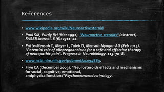 References
▪ www.wikipedia.org/wiki/Neuroactivesteroid
▪ Paul SM, Purdy RH (Mar 1992). "Neuroactive steroids" (abstract).
FASEB Journal. 6 (6): 2311–22.
▪ Patte-Mensah C, Meyer L,Taleb O, Mensah-Nyagan AG (Feb 2014).
"Potential role of allopregnanolone for a safe and effective therapy
of neuropathic pain". Progress in Neurobiology. 113: 70–8.
▪ www.ncbi.nlm.nih.gov/pubmed/21094889.
▪ Frye CA (December 2009). "Neurosteroids effects and mechanisms
for social, cognitive, emotional,
andphysicalfunctions”Psychoneuroendocrinology.
 
