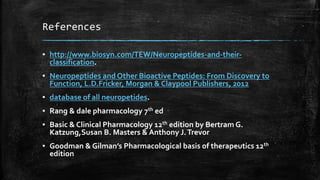 References
▪ http://www.biosyn.com/TEW/Neuropeptides-and-their-
classification.
▪ Neuropeptides and Other Bioactive Peptides: From Discovery to
Function, L.D.Fricker, Morgan & Claypool Publishers, 2012
▪ database of all neuropetides.
▪ Rang & dale pharmacology 7th ed
▪ Basic & Clinical Pharmacology 12th edition by Bertram G.
Katzung,Susan B. Masters & Anthony J.Trevor
▪ Goodman & Gilman’s Pharmacological basis of therapeutics 12th
edition
 
