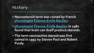 History
▪ Neurosteroid term was coined by French
physiologist Étienne-Émile Baulieu.
▪ physiologist Étienne-Émile Baulieu in 1981
found that brain can itself produce steroids.
▪ The term neuroactive steroid was first
coined in 1992 by Steven Paul and Robert
Purdy.
 