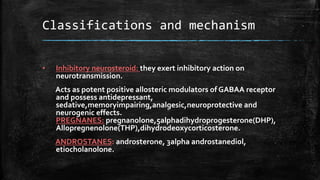 Classifications and mechanism
• Inhibitory neurosteroid: they exert inhibitory action on
neurotransmission.
Acts as potent positive allosteric modulators of GABAA receptor
and possess antidepressant,
sedative,memoryimpairing,analgesic,neuroprotective and
neurogenic effects.
PREGNANES: pregnanolone,5alphadihydroprogesterone(DHP),
Allopregnenolone(THP),dihydrodeoxycorticosterone.
ANDROSTANES: androsterone, 3alpha androstanediol,
etiocholanolone.
 