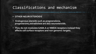 Classifications and mechanism
▪ OTHER NEUROSTEROIDS
• Endogenous steroids such as pregnenolone,
progesterone,estradiolase are also neurosteroids.
• They do not modulate GABA A or NMDA receptors instead they
affects cell surface receptors and non genomic targets.
 