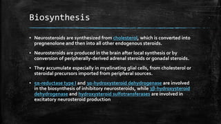 Biosynthesis
▪ Neurosteroids are synthesized from cholesterol, which is converted into
pregnenolone and then into all other endogenous steroids.
▪ Neurosteroids are produced in the brain after local synthesis or by
conversion of peripherally-derived adrenal steroids or gonadal steroids.
▪ They accumulate especially in myelinating glial cells, from cholesterol or
steroidal precursors imported from peripheral sources.
▪ 5α-reductase type I and 3α-hydroxysteroid dehydrogenase are involved
in the biosynthesis of inhibitory neurosteroids, while 3β-hydroxysteroid
dehydrogenase and hydroxysteroid sulfotransferases are involved in
excitatory neurosteroid production
 