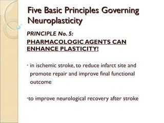 Five Basic Principles Governing Neuroplasticity PRINCIPLE No. 5: PHARMACOLOGIC AGENTS CAN ENHANCE PLASTICITY! in ischemic stroke, to reduce infarct site and  promote repair and improve final functional  outcome to improve neurological recovery after stroke 