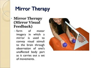 Mirror Therapy Mirror Therapy  (Mirror Visual Feedback) form of motor imagery in which a mirror is used to convey visual stimuli to the brain through observation of one's unaffected body part as it carries out a set of movements. 