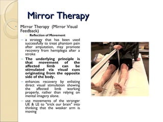 Mirror Therapy Mirror Therapy  (Mirror Visual Feedback) Reflection of Movement a strategy that has been used successfully to treat phantom pain after amputation, may promote recovery from hemiplegia after a stroke The underlying principle is that movement of the affected limb can be stimulated via visual cues originating from the opposite side of the body. enhances recovery by enlisting direct visual stimulation showing the affected limb working properly, rather than relying on mental imagery alone. use movements of the stronger UE & LE to "trick our brain" into thinking that the weaker arm is moving 