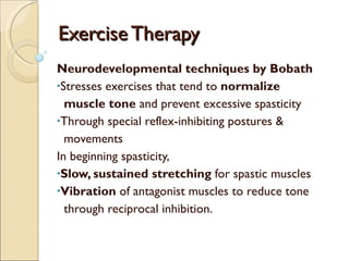 Exercise Therapy  Neurodevelopmental techniques by Bobath Stresses exercises that tend to  normalize  muscle tone  and prevent excessive spasticity Through special reflex-inhibiting postures &  movements In beginning spasticity, Slow, sustained stretching  for spastic muscles Vibration  of antagonist muscles to reduce tone  through reciprocal inhibition. 