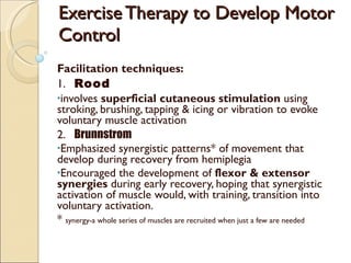 Exercise Therapy to Develop Motor Control Facilitation techniques: 1.  Rood involves  superficial cutaneous stimulation  using stroking, brushing, tapping & icing or vibration to evoke voluntary muscle activation 2.  Brunnstrom Emphasized synergistic patterns* of movement that develop during recovery from hemiplegia Encouraged the development of  flexor & extensor synergies  during early recovery, hoping that synergistic activation of muscle would, with training, transition into voluntary activation. *  synergy-a whole series of muscles are recruited when just a few are needed 