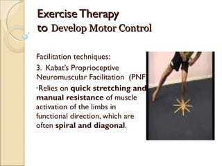 Exercise Therapy  to  Develop Motor Control Facilitation techniques: 3.  Kabat’s Proprioceptive Neuromuscular Facilitation  (PNF) Relies on  quick stretching and manual resistance  of muscle activation of the limbs in functional direction, which are often  spiral and diagonal . 