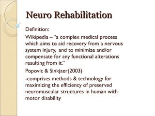 Neuro Rehabilitation Definition: Wikipedia – “a complex medical process which aims to aid recovery from a nervous system injury,  and to minimize and/or compensate for any functional alterations resulting from it.” Popovic & Sinkjaer(2003) -comprises methods & technology for maximizing the efficiency of preserved neuromuscular structures in human with motor disability 