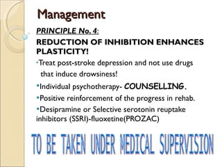 Management PRINCIPLE No. 4 : REDUCTION OF INHIBITION ENHANCES PLASTICITY! Treat post-stroke depression and not use drugs  that induce drowsiness! Individual psychotherapy-  COUNSELLING. Positive reinforcement of the progress in rehab. Desipramine or Selective serotonin reuptake inhibitors (SSRI)-fluoxetine(PROZAC) TO BE TAKEN UNDER MEDICAL SUPERVISION 