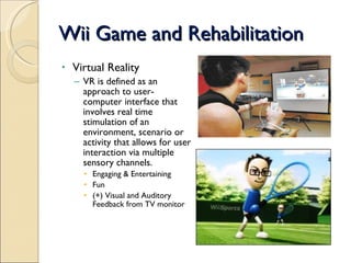 Wii Game and Rehabilitation Virtual Reality VR is defined as an approach to user-computer interface that involves real time stimulation of an environment, scenario or activity that allows for user interaction via multiple sensory channels. Engaging & Entertaining Fun (+) Visual and Auditory Feedback from TV monitor 