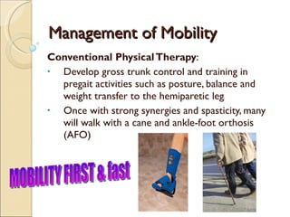 Management of Mobility Conventional Physical Therapy : Develop gross trunk control and training in pregait activities such as posture, balance and weight transfer to the hemiparetic leg Once with strong synergies and spasticity, many will walk with a cane and ankle-foot orthosis (AFO) MOBILITY FIRST & fast 
