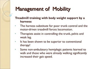 Management of  Mobility Treadmill training with body weight support by a harness: The harness substitute for poor trunk control and the motor-driven treadmill forces locomotion.  Therapists assist in controlling the trunk, pelvis and weak leg. It has been shown to be superior to conventional therapy! Some non-ambulatory hemiplegic patients learned to walk and those who were already walking significantly increased their gait speed. 