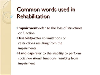 Common words used in Rehabilitation Impairment -refer to the loss of structures  or function Disability -refer to limitations or  restrictions resulting from the  impairments Handicap -refer to the inability to perform  social/vocational functions resulting from  impairment 