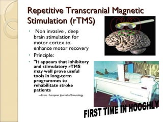 Repetitive Transcranial Magnetic Stimulation (rTMS) Non invasive , deep brain stimulation for motor cortex to enhance motor recovery Principle: "It appears that inhibitory and stimulatory rTMS may well prove useful tools in long-term programmes to rehabilitate stroke patients ---From  European Journal of Neurology FIRST TIME IN HOOGHLY 