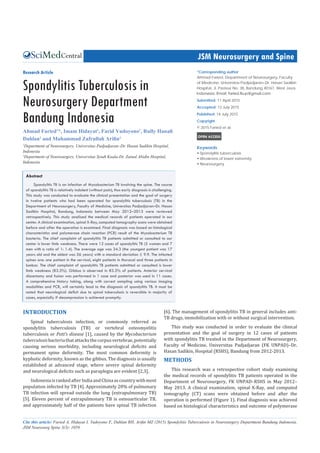Central JSM Neurosurgery and Spine
Cite this article: Faried A, Hidayat I, Yudoyono F, Dahlan RH, Arifin MZ (2015) Spondylitis Tuberculosis in Neurosurgery Department Bandung Indonesia.
JSM Neurosurg Spine 3(3): 1059.
*Corresponding author
Ahmad Faried, Department of Neurosurgery, Faculty
of Medicine, Universitas Padjadjaran–Dr. Hasan Sadikin
Hospital, Jl. Pasteur No. 38, Bandung 40161, West Java,
Submitted: 11 April 2015
Accepted: 13 July 2015
Published: 14 July 2015
Copyright
© 2015 Faried et al.
OPEN ACCESS
Keywords
•	Spondylitis tuberculosis
•	Weakness of lower extremity
•	Neurosurgery
Research Article
Spondylitis Tuberculosis in
Neurosurgery Department
Bandung Indonesia
Ahmad Faried1
*, Imam Hidayat2
, Farid Yudoyono1
, Rully Hanafi
Dahlan1
and Muhammad Zafrullah Arifin1
1
Department of Neurosurgery, Universitas Padjadjaran–Dr. Hasan Sadikin Hospital,
Indonesia
2
Department of Neurosurgery, Universitas Syiah Kuala-Dr. Zainal Abidin Hospital,
Indonesia
Abstract
Spondylitis TB is an infection of Mycobacterium TB involving the spine. The course
of spondylitis TB is relatively indolent (without pain), thus early diagnosis is challenging.
This study was conducted to evaluate the clinical presentation and the goal of surgery
in twelve patients who had been operated for spondylitis tuberculosis (TB) in the
Department of Neurosurgery, Faculty of Medicine, Universitas Padjadjaran–Dr. Hasan
Sadikin Hospital, Bandung, Indonesia between May 2012–2013 were reviewed
retrospectively. This study analized the medical records of patients operated in our
center. A clinical examination, spinal X-Ray, computed tomography scans were obtained
before and after the operation is examined. Final diagnosis was based on histological
characteristics and polymerase chain reaction (PCR) result of the Mycobacterium TB
bacteria. The chief complaint of spondylitis TB patients admitted or consulted to our
center is lower limb weakness. There were 12 cases of spondylitis TB (5 women and 7
men with a ratio of 1: 1.4). The average age was 34.3 (the youngest patient was 17
years old and the oldest was 56 years) with a standard deviation ± 9.9. The infected
spines are: one patient in the cervical, eight patients in thoracal and three patients in
lumbar. The chief complaint of spondylitis TB patients admitted or consulted is lower
limb weakness (83.3%). Gibbus is observed in 83.3% of patients. Anterior cervical
discectomy and fusion was performed in 1 case and posterior was used in 11 cases.
A comprehensive history taking, along with correct sampling using various imaging
modalities and PCR, will certainly lead to the diagnosis of spondylitis TB. It must be
noted that neurological deficit due to spinal tuberculosis is reversible in majority of
cases, especially if decompression is achieved promptly.
INTRODUCTION
Spinal tuberculosis infection, or commonly referred as
spondylitis tuberculosis (TB) or vertebral osteomyelitis
tuberculosis or Pott’s disease [1], caused by the Mycobacterium
tuberculosisbacteriathatattacksthecorpusvertebrae,potentially
causing serious morbidity, including neurological deficits and
permanent spine deformity. The most common deformity is
kyphotic deformity, known as the gibbus. The diagnosis is usually
established at advanced stage, where severe spinal deformity
and neurological deficits such as paraplegia are evident [2,3].
IndonesiaisrankedafterIndiaandChinaascountrywithmost
population infected by TB [4]. Approximately 20% of pulmonary
TB infection will spread outside the lung (extrapulmonary TB)
[5]. Eleven percent of extrapulmonary TB is osteoarticular TB,
and approximately half of the patients have spinal TB infection
[6]. The management of spondylitis TB in general includes anti-
TB drugs, immobilization with or without surgical intervention.
This study was conducted in order to evaluate the clinical
presentation and the goal of surgery in 12 cases of patients
with spondylitis TB treated in the Department of Neurosurgery,
Faculty of Medicine, Universitas Padjadjaran (FK UNPAD)–Dr.
Hasan Sadikin, Hospital (RSHS), Bandung from 2012-2013.
METHODS
This research was a retrospective cohort study examining
the medical records of spondylitis TB patients operated in the
Department of Neurosurgery, FK UNPAD–RSHS in May 2012–
May 2013. A clinical examination, spinal X-Ray, and computed
tomography (CT) scans were obtained before and after the
operation is performed (Figure 1). Final diagnosis was achieved
based on histological characteristics and outcome of polymerase
 