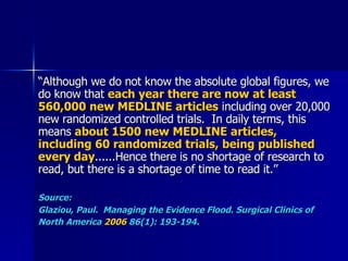 “ Although we do not know the absolute global figures, we do know that  each year there are now at least 560,000 new MEDLINE articles  including over 20,000 new randomized controlled trials.  In daily terms, this means  about 1500 new MEDLINE articles, including 60 randomized trials, being published every day ......Hence there is no shortage of research to read, but there is a shortage of time to read it.” Source:  Glaziou, Paul.  Managing the Evidence Flood. Surgical Clinics of North America  2006  86(1): 193-194.   