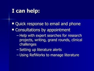 I can help: Quick response to email and phone Consultations by appointment Help with expert searches for research projects, writing, grand rounds, clinical challenges Setting up literature alerts Using RefWorks to manage literature 