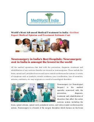 World's Most Advanced Medical Treatment in India - Get free
Expert Medical Opinion and Treatment Estimate Cost
Neurosurgery in India's Best Hospitals: Neurosurgery
cost in India is amongst the lowest in the world
All the medical operations that deal with the prevention, diagnosis, treatment and
rehabilitation of any nervous disorder are termed as neurosurgeries. These include the
brain, spinal cord, peripheral nerves and extra-cranial cerebrovascular system. A variety
of symptoms such as paralysis, muscle weakness, poor coordination, loss of sensation,
seizures, confusion, etc. may originate as a result of neurological disorders.
Neurosurgery (or Neurological
Surgery) is the medical
specialty concerned with the
prevention, diagnosis,
treatment and rehabilitation of
disorders that affect the entire
nervous system including the
brain, spinal column, spinal cord, peripheral nerves, and extra-cranial cerebrovascular
system. Neurosurgery is a branch of the surgery discipline which focuses on the brain
 