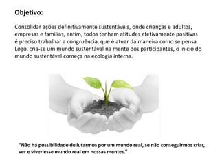 Objetivo:
Consolidar ações definitivamente sustentáveis, onde crianças e adultos,
empresas e famílias, enfim, todos tenham atitudes efetivamente positivas
é preciso trabalhar a congruência, que é atuar da maneira como se pensa.
Logo, cria-se um mundo sustentável na mente dos participantes, o inicio do
mundo sustentável começa na ecologia interna.




 “Não há possibilidade de lutarmos por um mundo real, se não conseguirmos criar,
 ver e viver esse mundo real em nossas mentes.”
 