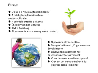 Ênfase:

 O que é a Neurosustentabilidade?
 A Inteligência Emocional e a
sustentabilidade
 A ecologia externa e interna
 Ética x Princípios x Regras
 PNL e Coaching
 Nossa mente e os meios que nos movem.


                                O pensamento sustentável
                                Comprometimento, Engajamento e
                               Envolvimento
                                Envolvendo as pessoas no
                               desenvolvimento sustentável
                                O ser humano acredita no que vê.
                                Crer em um mundo melhor não
                                  significa torná-lo melhor
 