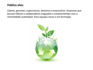 Público alvo:
Líderes, gerentes, supervisores, diretoria e empresários. Empresas que
buscam líderes e colaboradores engajados e comprometidos com a
mentalidade sustentável. Para equipes novas e em formação.
 