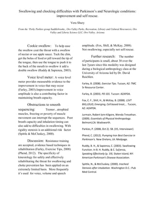 Swallowing and chocking difficulties with Parkinson’s and Neurologic conditions:
improvement and self rescue.
Vera Shury
From the ‘Perky Parkies group Saddlebrooke,, Oro Valley Parks, Recreation, Library and Cultural Rescources, Oro
Valley and Liberty Science LLC, Oro Valley, Arizona.
Cookie swallow: To help ease
the swallow coat the throat with a swallow
of nectar or use apple sauce. Tuck the chin,
get the bolus of food or pill toward the tip of
the tongue, then use the tongue to push it to
the back of the mouth to swallow it add a
double swallow (Ruddy & Sapienza, 2003).
Voice level meter: A voice level
meter provides measurable evidence to the
improvement in voice that may occur
(Farley, 2003).Improvement in voice
amplitude is also a contributing factor in
maintaining breath capacity.
Obstructions to smooth
sequencing: Tremor , atrophied
muscles, freezing or poverty of muscle
movement can interrupt the sequences. Poor
breath capacity and inhalation timing can
also add to difficulties in swallowing. With
rigidity stenosis is an additional risk factor
(Spittle & McCluskey, 2000).
Discussion: Resistance training
are accepted, evidence based techniques in
rehabilitation (Farley, Exercise Tips, 2008)
(Phend, 2012). The specificity of
kinesiology for safely and effectively
rehabilitating the throat for swallowing and
choke prevention has been applied on an
extremely limited basis. More frequently
it’s used for voice, volume and speech
amplitude. (Fox, Shill, & McKay, 2008).
Not swallowing; especially not self rescue.
Further research: The number
of participants is small, about 30 over the
last 3years since this modality was designed
during a biological anthropology class at the
University of Arizona led by Dr. David
Raichlen.
Farley, B. (2008). Exercise Tips. Tucson, AZ: TMC
Sr Resource Center.
Farley, B. (2003). PD 101. Tucson: AZAPDA.
Fox, C. F., Shill, H., & McKay, B. (2008). LSVT
BIG,LOUD, Emerging, Cell based treat., . Tucson,
AZ: AZAPDA.
Jurmain, Robert lynn Kilgore, Wenda Trevathan.
(2009). Essentials of Physical Anthropology.
Belmont,CA: Wadsworth.
Parkies, P. (2008, Oct 2). SB. (VS, Interviewer)
Phend, C. (2012). Pumping Iron Best Exercise in
Parkinson's. New Orelans, LA: Medpage.
Ruddy, B. H., & Sapienza, C. (2003). Swallowing
Function. In B. H. Ruddy, & C. Sa[ienza,
Speaking Effectively (p. 19). Staten Island, NY:
American Parkinson's Disease Association.
Spittle, N., & McCluskey. (2000). tracheal
Stenosis after intubation. Washington D.C.: Pub
Med Central.
 