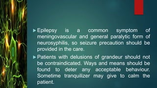  Epilepsy is a common symptom of
meningovascular and general paralytic form of
neurosyphilis, so seizure precaution should be
provided in the care.
 Patients with delusions of grandeur should not
be contraindicated. Ways and means should be
found to deter any acceptable behaviour.
Sometime tranquilizer may give to calm the
patient.
 