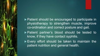  Patient should be encouraged to participate in
physiotherapy to strengthen muscle, improve
co-ordination and correct posture and gait.
 Patient partner’s blood should be tested to
know, if they have contact syphilis.
 Every effort should be taken to maintain the
patient nutrition and general health.
 