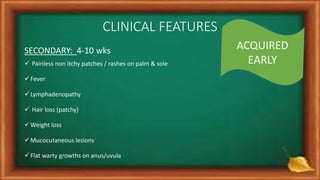 CLINICAL FEATURES
SECONDARY: 4-10 wks
 Painless non itchy patches / rashes on palm & sole
Fever
Lymphadenopathy
 Hair loss (patchy)
Weight loss
Mucocutaneous lesions
Flat warty growths on anus/uvula
ACQUIRED
EARLY
 