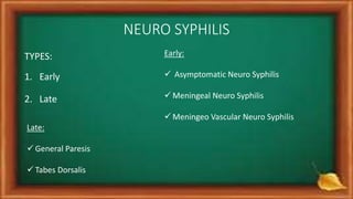 NEURO SYPHILIS
TYPES:
1. Early
2. Late
Early:
 Asymptomatic Neuro Syphilis
 Meningeal Neuro Syphilis
 Meningeo Vascular Neuro Syphilis
Late:
 General Paresis
 Tabes Dorsalis
 