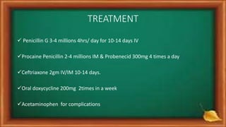 TREATMENT
 Penicillin G 3-4 millions 4hrs/ day for 10-14 days IV
Procaine Penicillin 2-4 millions IM & Probenecid 300mg 4 times a day
Ceftriaxone 2gm IV/IM 10-14 days.
Oral doxycycline 200mg 2times in a week
Acetaminophen for complications
 