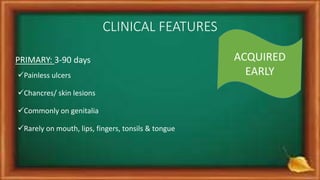 CLINICAL FEATURES
PRIMARY: 3-90 days
Painless ulcers
Chancres/ skin lesions
Commonly on genitalia
Rarely on mouth, lips, fingers, tonsils & tongue
ACQUIRED
EARLY
 