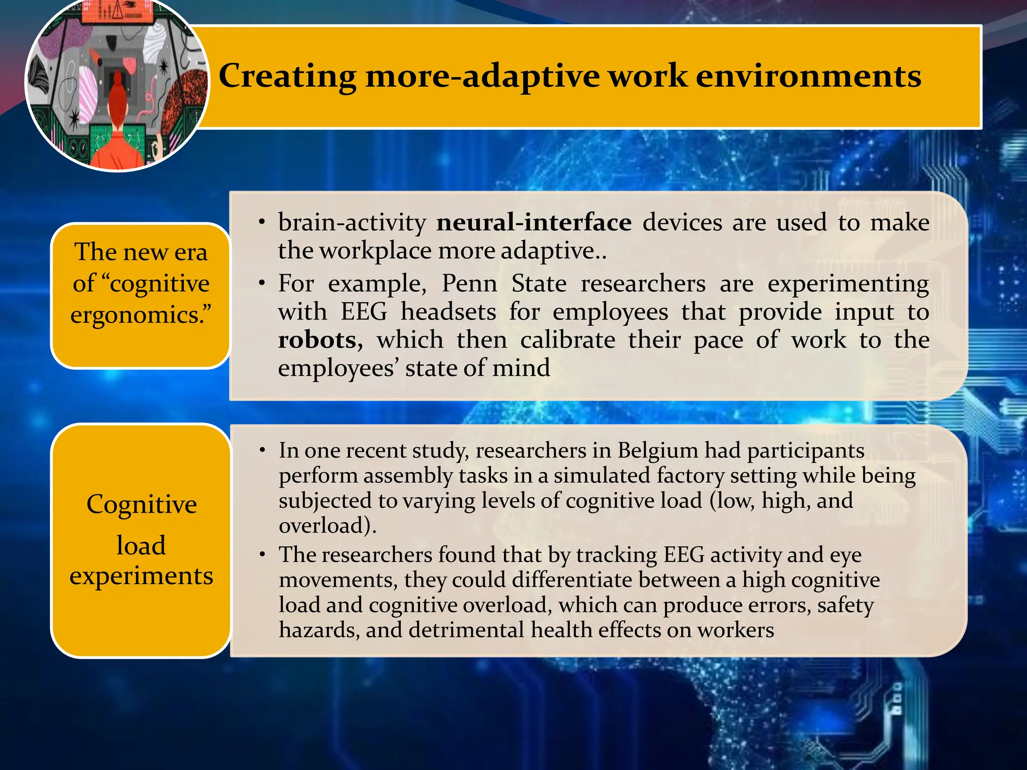 Creating more-adaptive work environments
• brain-activity neural-interface devices are used to make
the workplace more adaptive..
• For example, Penn State researchers are experimenting
with EEG headsets for employees that provide input to
robots, which then calibrate their pace of work to the
employees’ state of mind
The new era
of “cognitive
ergonomics.”
• In one recent study, researchers in Belgium had participants
perform assembly tasks in a simulated factory setting while being
subjected to varying levels of cognitive load (low, high, and
overload).
• The researchers found that by tracking EEG activity and eye
movements, they could differentiate between a high cognitive
load and cognitive overload, which can produce errors, safety
hazards, and detrimental health effects on workers
Cognitive
load
experiments
 