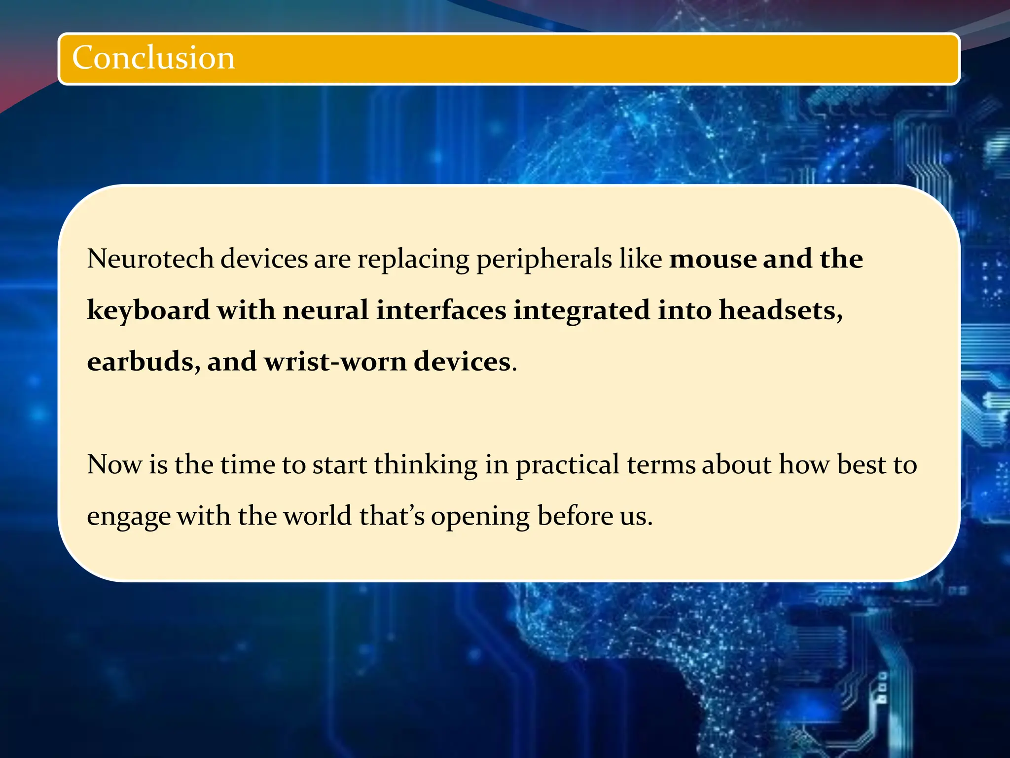 Neurotech devices are replacing peripherals like mouse and the
keyboard with neural interfaces integrated into headsets,
earbuds, and wrist-worn devices.
Now is the time to start thinking in practical terms about how best to
engage with the world that’s opening before us.
Conclusion
 