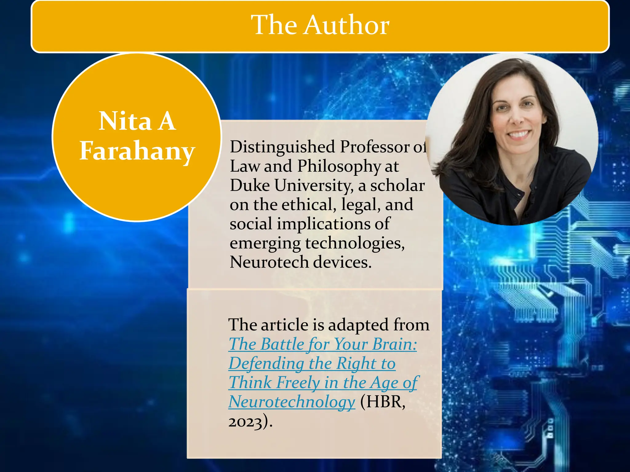 Distinguished Professor of
Law and Philosophy at
Duke University, a scholar
on the ethical, legal, and
social implications of
emerging technologies,
Neurotech devices.
The article is adapted from
The Battle for Your Brain:
Defending the Right to
Think Freely in the Age of
Neurotechnology (HBR,
2023).
Nita A
Farahany
The Author
 