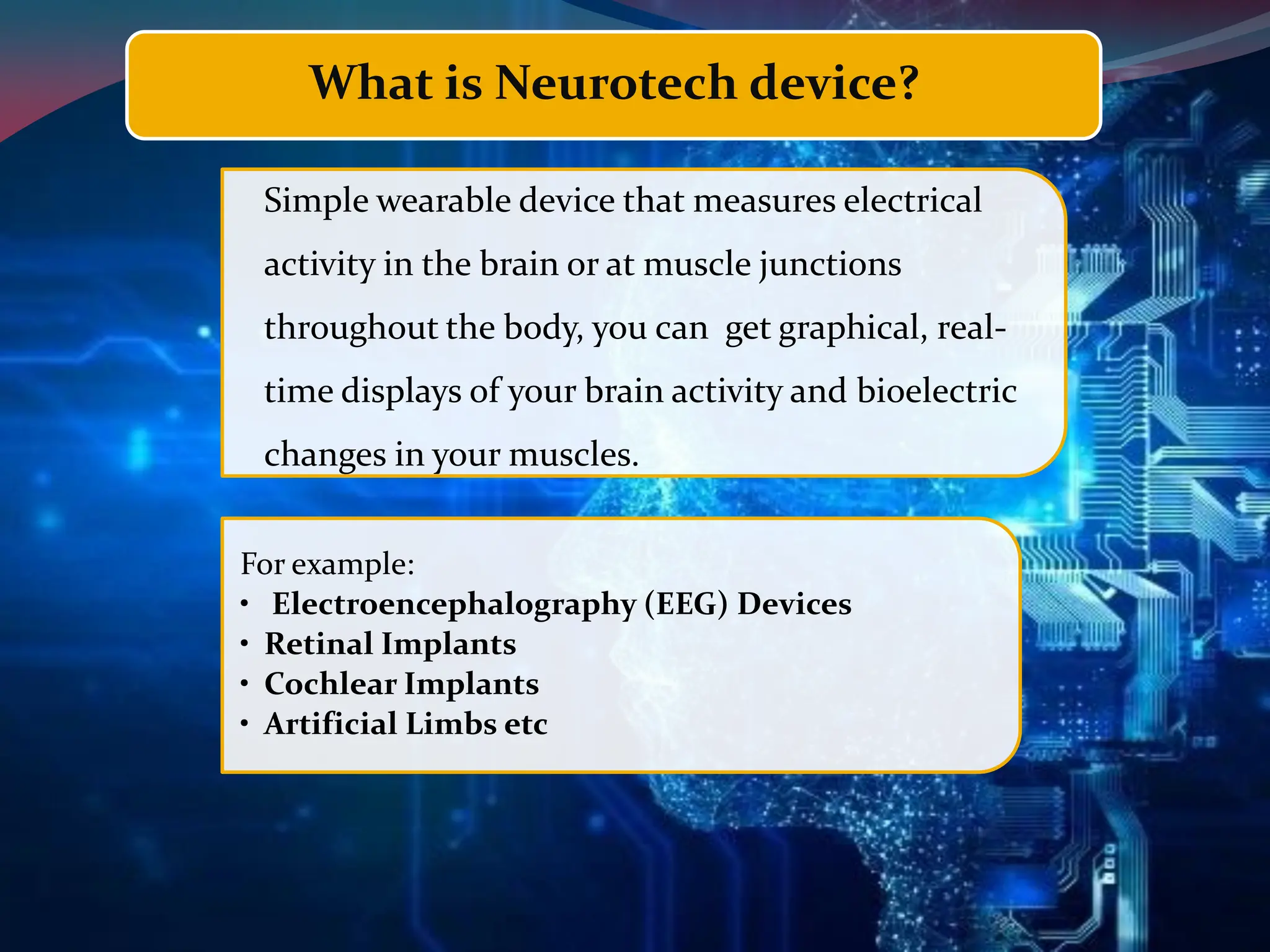 What is Neurotech device?
Simple wearable device that measures electrical
activity in the brain or at muscle junctions
throughout the body, you can get graphical, real-
time displays of your brain activity and bioelectric
changes in your muscles.
For example:
• Electroencephalography (EEG) Devices
• Retinal Implants
• Cochlear Implants
• Artificial Limbs etc
 