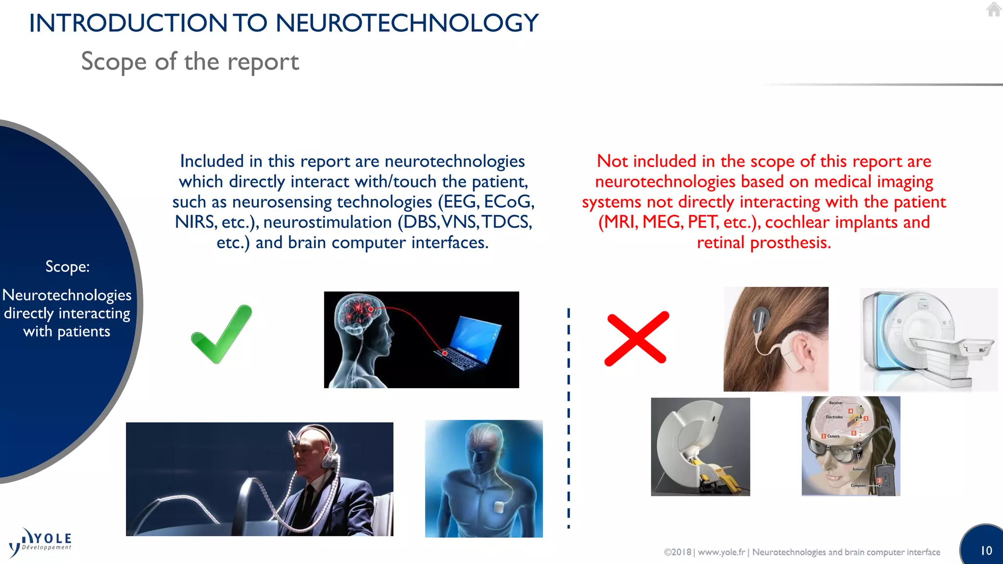 10
INTRODUCTION TO NEUROTECHNOLOGY
Scope of the report
Scope:
Neurotechnologies
directly interacting
with patients
Not included in the scope of this report are
neurotechnologies based on medical imaging
systems not directly interacting with the patient
(MRI, MEG, PET, etc.), cochlear implants and
retinal prosthesis.
Included in this report are neurotechnologies
which directly interact with/touch the patient,
such as neurosensing technologies (EEG, ECoG,
NIRS, etc.), neurostimulation (DBS,VNS,TDCS,
etc.) and brain computer interfaces.
 